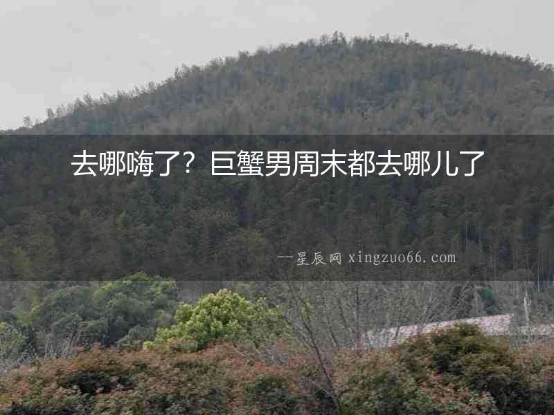 去哪嗨了？巨蟹男周末都去哪兒了