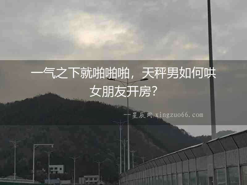 一氣之下就啪啪啪，天秤男如何哄女朋友開房？