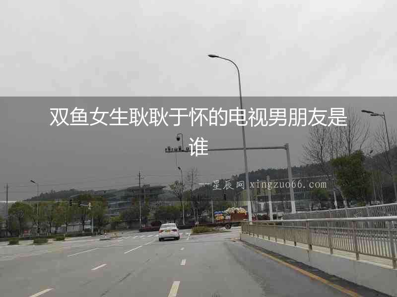 雙魚(yú)女生耿耿于懷的電視男朋友是誰(shuí)