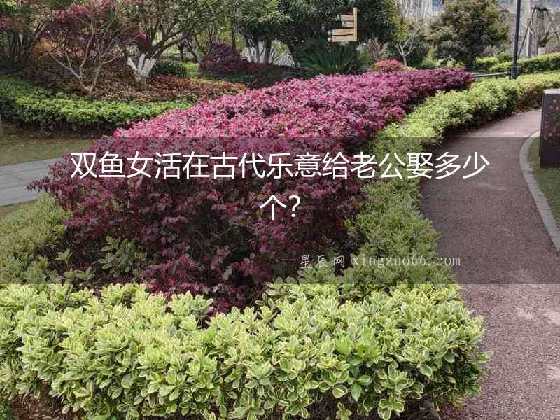 雙魚女活在古代樂意給老公娶多少個？