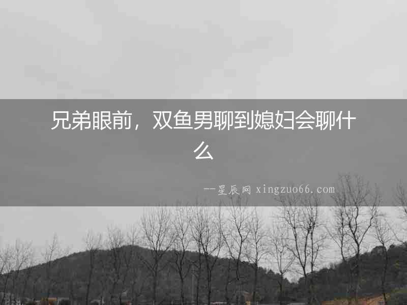 兄弟眼前，雙魚男聊到媳婦會聊什么
