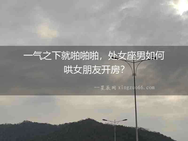 一氣之下就啪啪啪，處女座男如何哄女朋友開房？