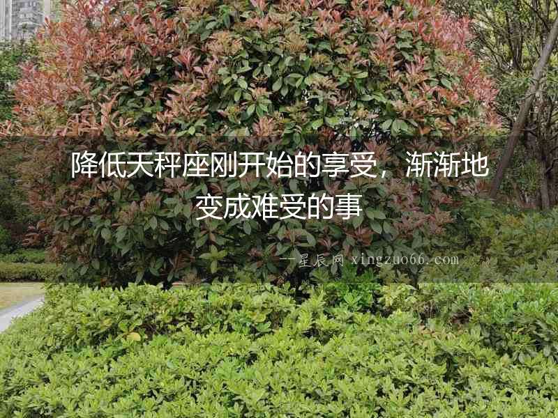 降低天秤座剛開始的享受，漸漸地變成難受的事
