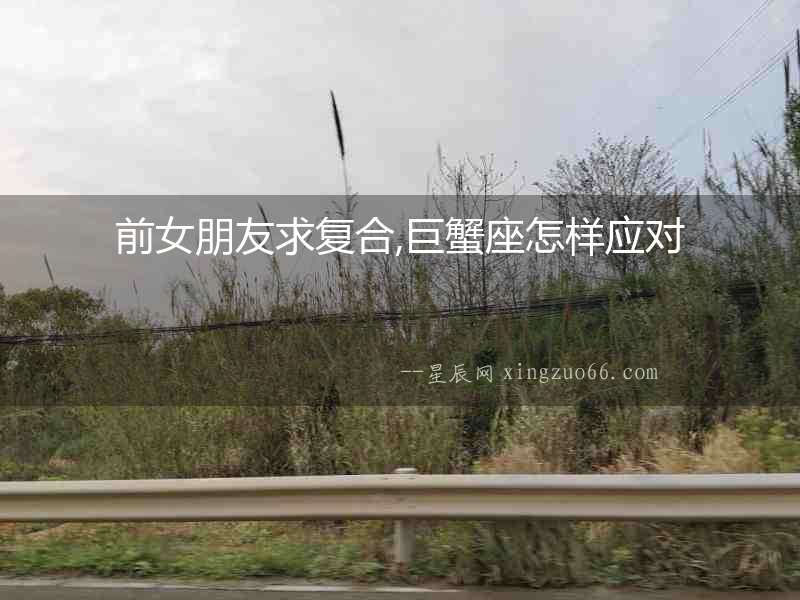 前女朋友求復(fù)合,巨蟹座怎樣應(yīng)對(duì)