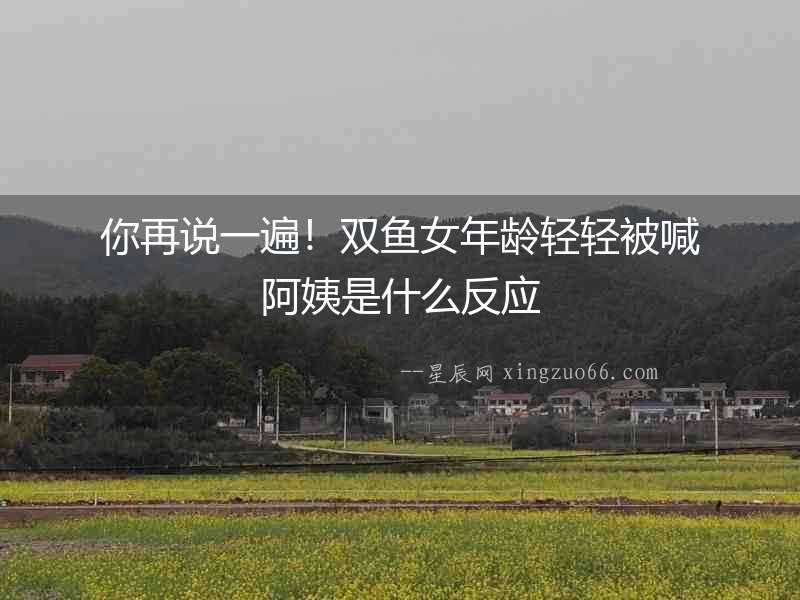 你再說一遍！雙魚女年齡輕輕被喊阿姨是什么反應(yīng)