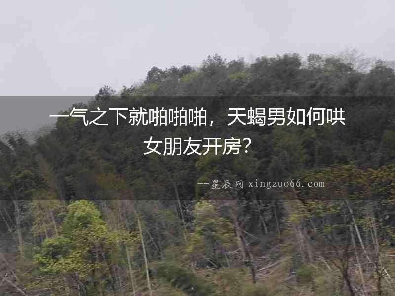 一氣之下就啪啪啪，天蝎男如何哄女朋友開房？