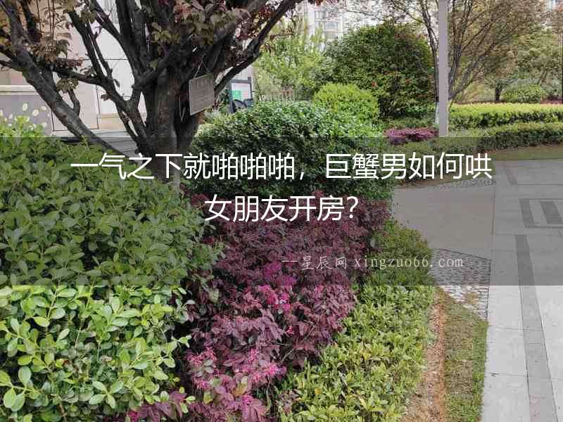 一氣之下就啪啪啪，巨蟹男如何哄女朋友開房？