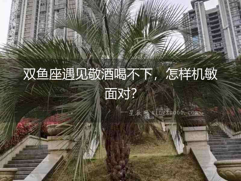 雙魚座遇見敬酒喝不下，怎樣機敏面對？