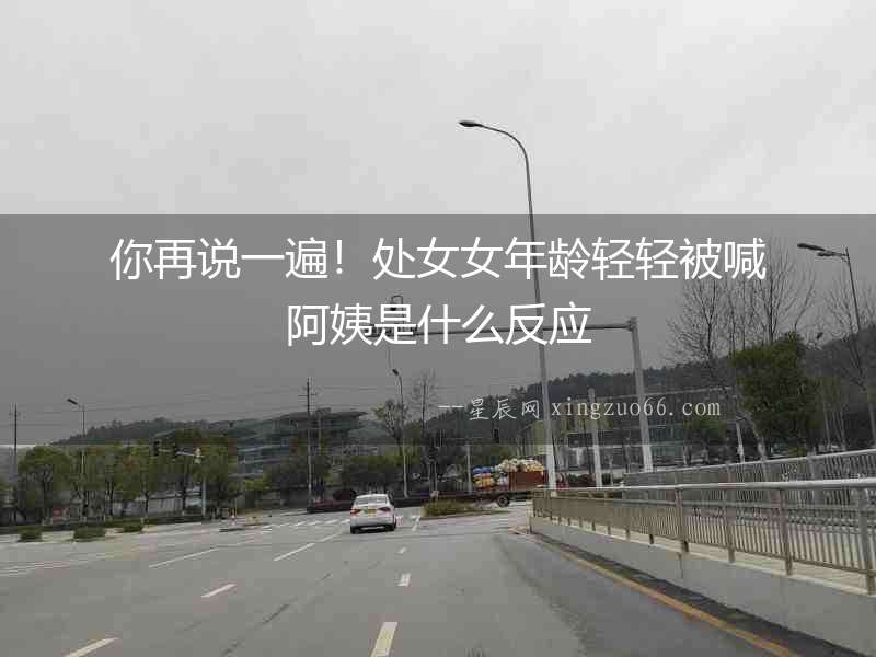 你再說一遍！處女女年齡輕輕被喊阿姨是什么反應