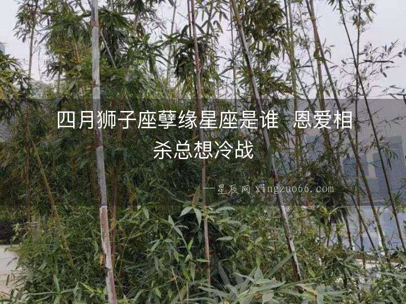 四月獅子座孽緣星座是誰  恩愛相殺總想冷戰
