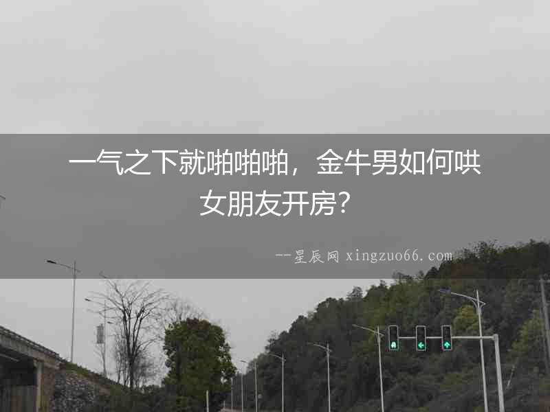 一氣之下就啪啪啪，金牛男如何哄女朋友開房？