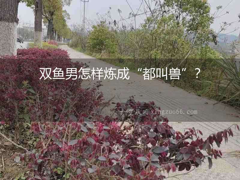 雙魚男怎樣煉成“都叫獸”？