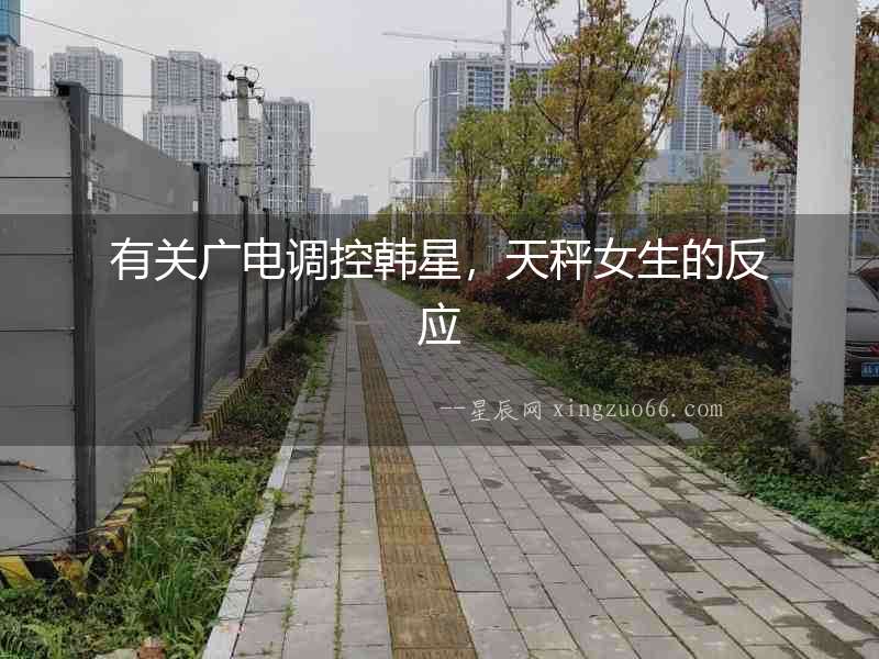 有關(guān)廣電調(diào)控韓星，天秤女生的反應(yīng)