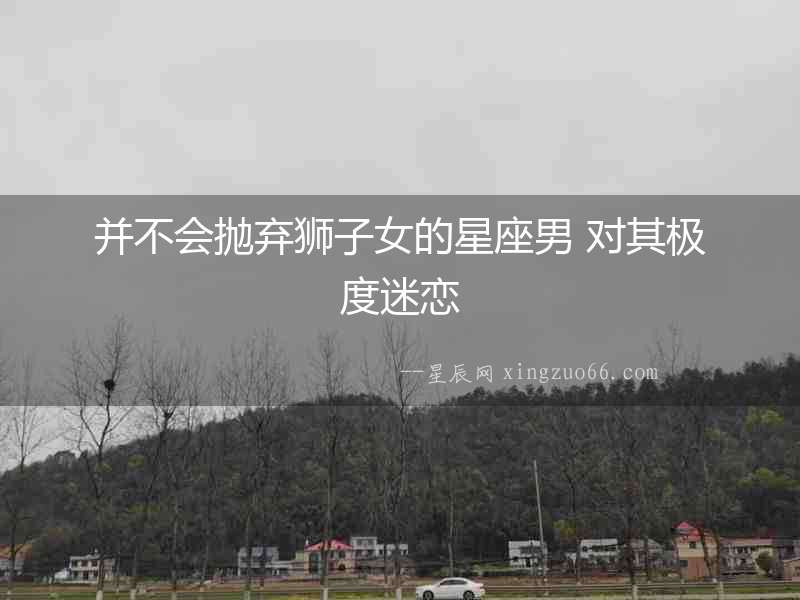 并不會(huì)拋棄獅子女的星座男 對(duì)其極度迷戀