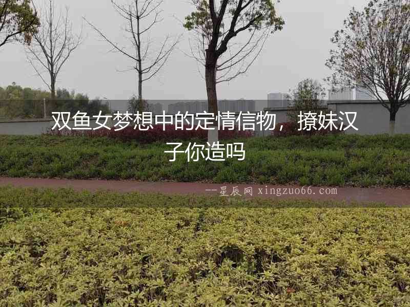 雙魚女夢想中的定情信物，撩妹漢子你造嗎