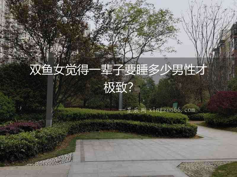 雙魚女覺得一輩子要睡多少男性才極致？