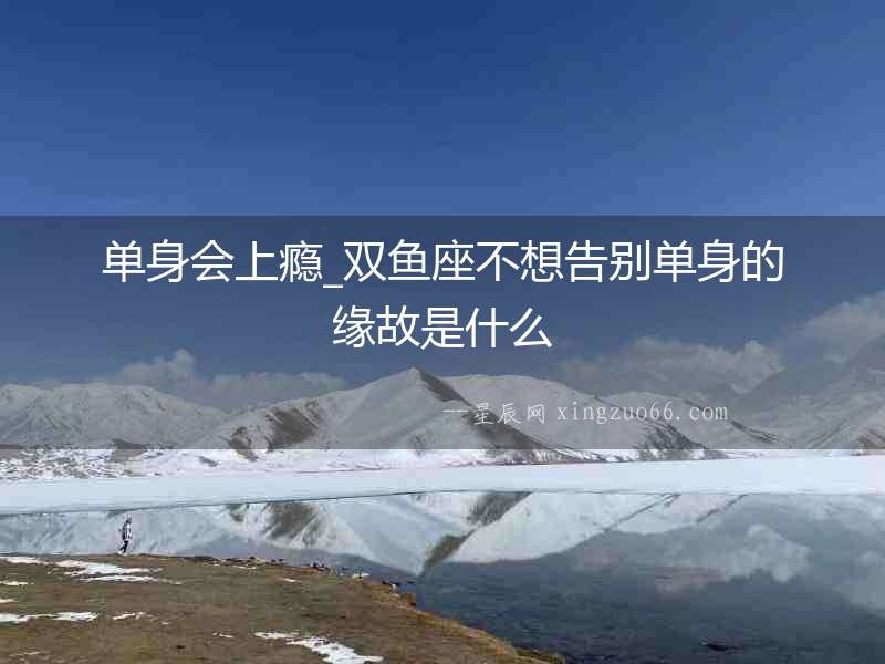 單身會(huì)上癮_雙魚座不想告別單身的緣故是什么