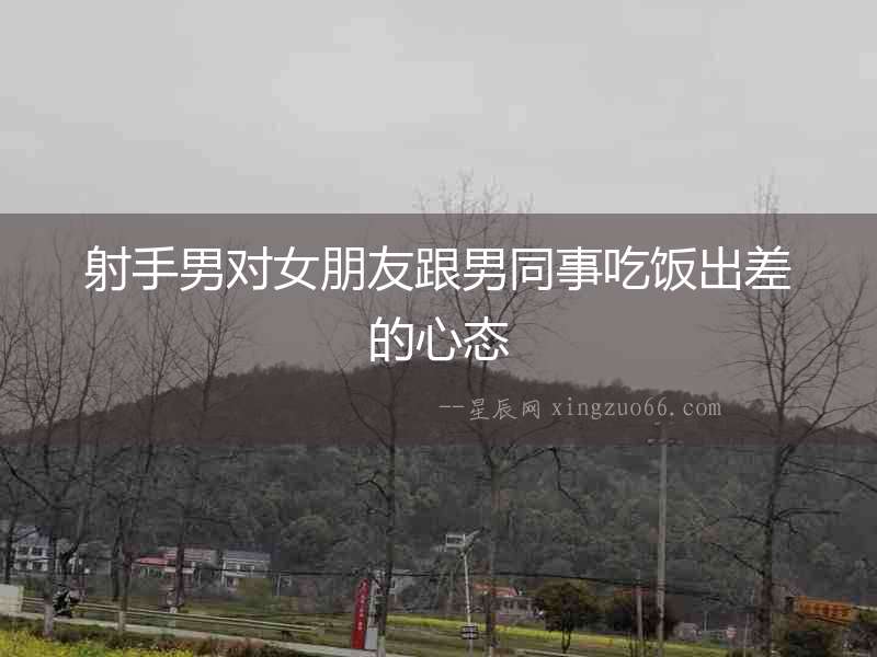 射手男對女朋友跟男同事吃飯出差的心態(tài)