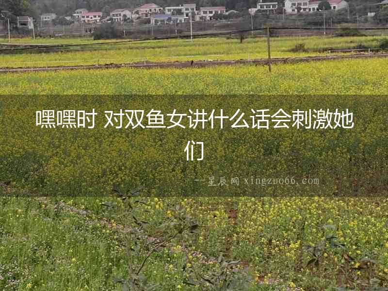 嘿嘿時(shí) 對(duì)雙魚女講什么話會(huì)刺激她們