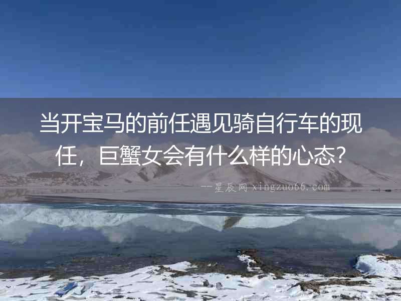 當開寶馬的前任遇見騎自行車的現任，巨蟹女會有什么樣的心態？