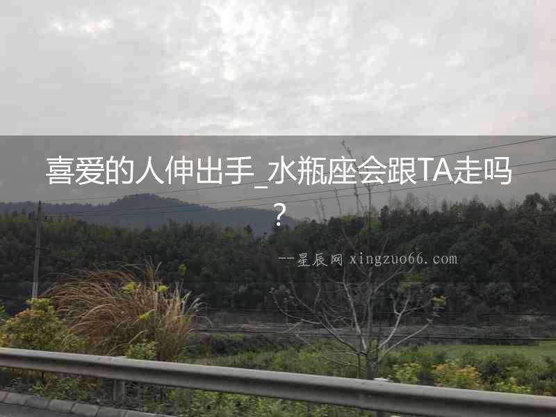喜愛的人伸出手_水瓶座會跟TA走嗎？