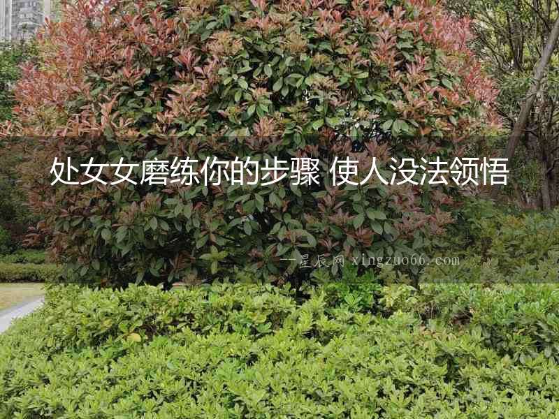 處女女磨練你的步驟 使人沒(méi)法領(lǐng)悟
