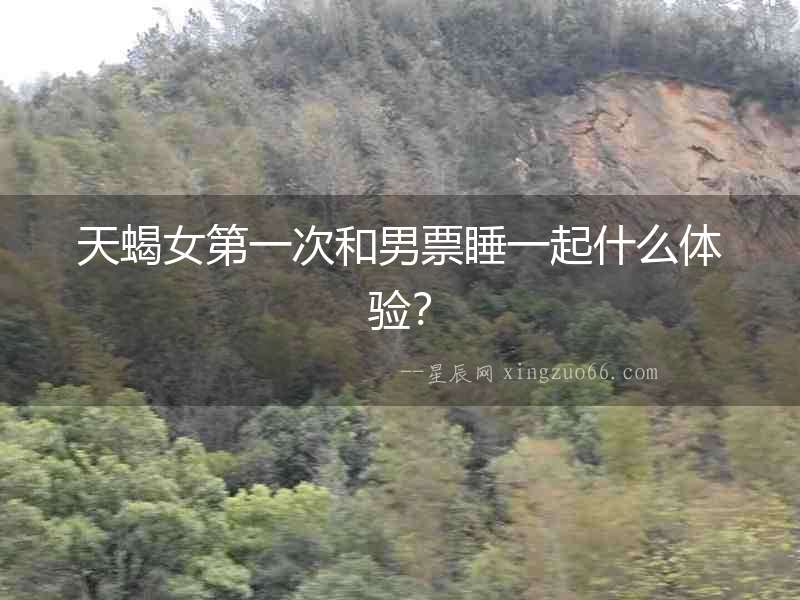 天蝎女第一次和男票睡一起什么體驗？