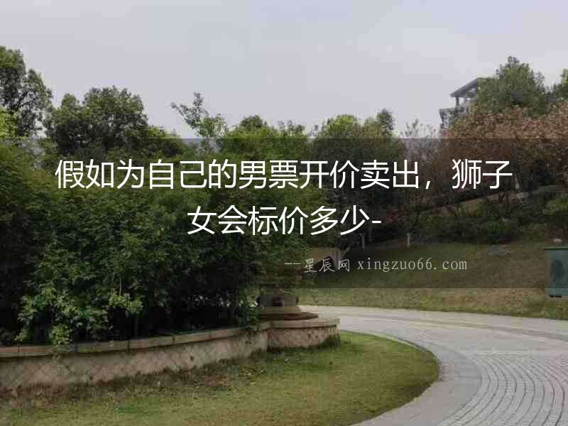 假如為自己的男票開(kāi)價(jià)賣(mài)出，獅子女會(huì)標(biāo)價(jià)多少-