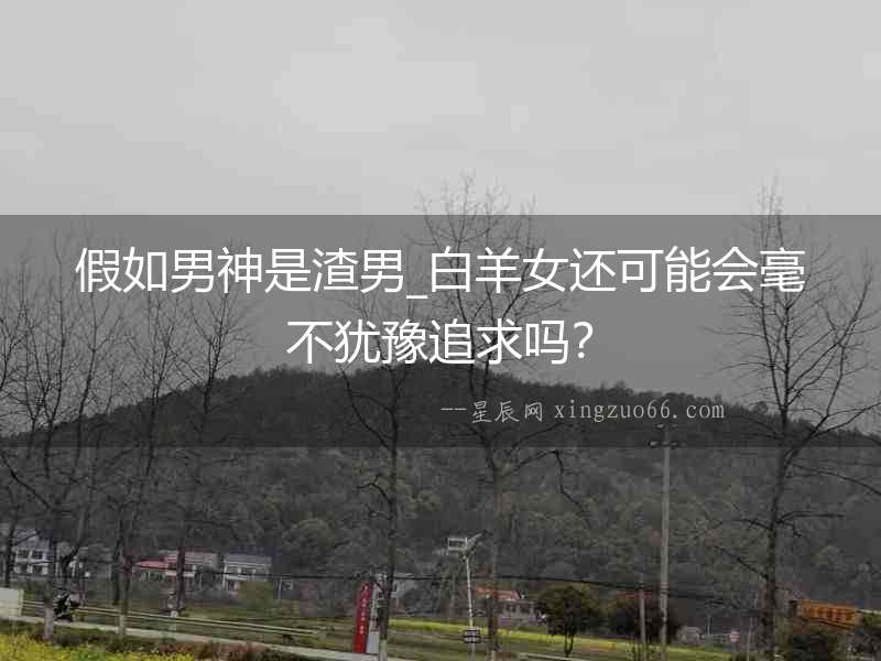 假如男神是渣男_白羊女還可能會毫不猶豫追求嗎？