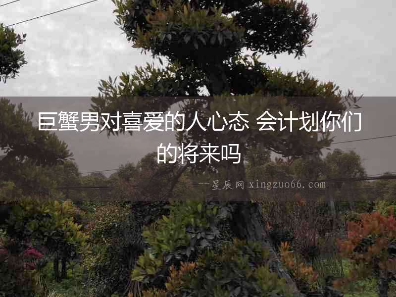 巨蟹男對喜愛的人心態(tài) 會計劃你們的將來嗎