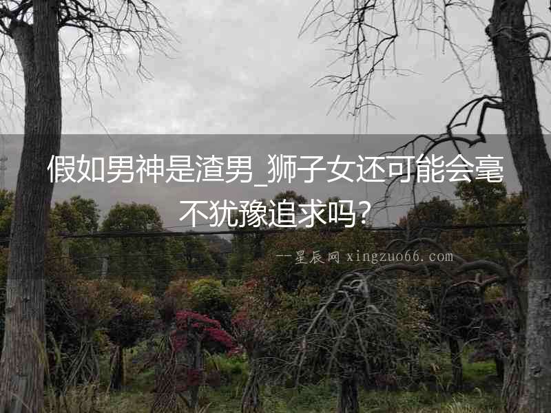 假如男神是渣男_獅子女還可能會(huì)毫不猶豫追求嗎？