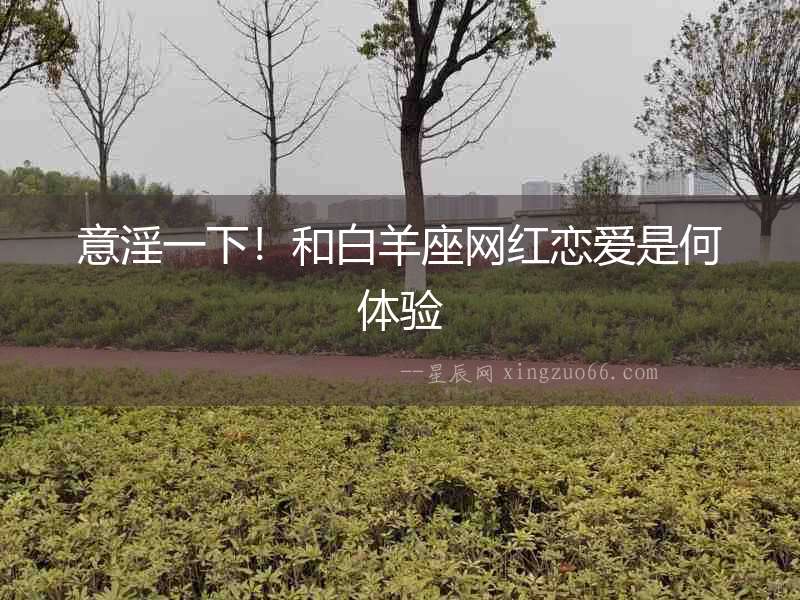 意淫一下！和白羊座網(wǎng)紅戀愛是何體驗(yàn)