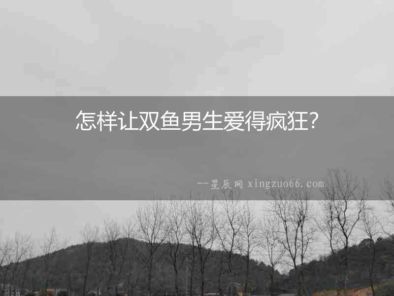 怎樣讓雙魚男生愛得瘋狂？