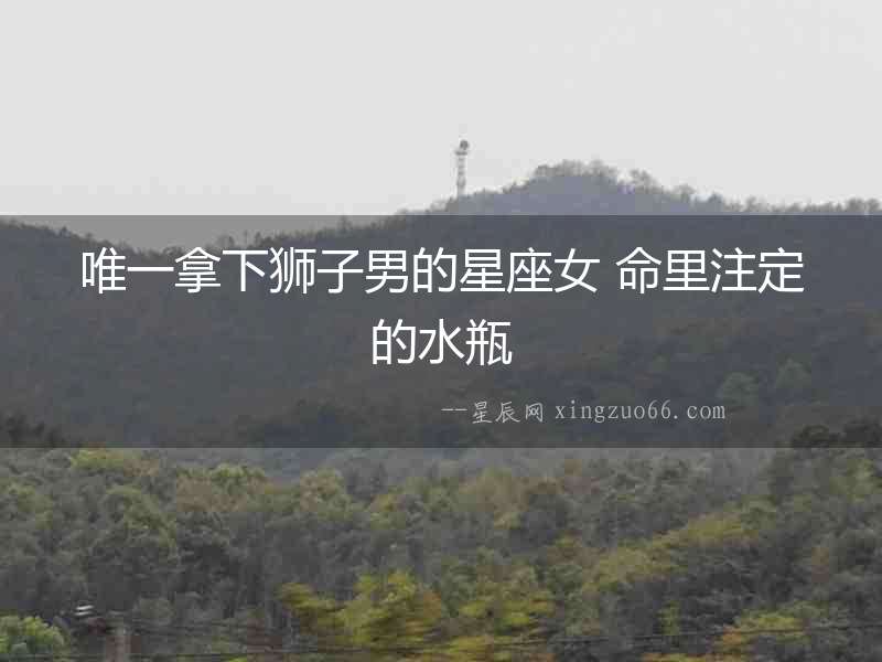唯一拿下獅子男的星座女 命里注定的水瓶