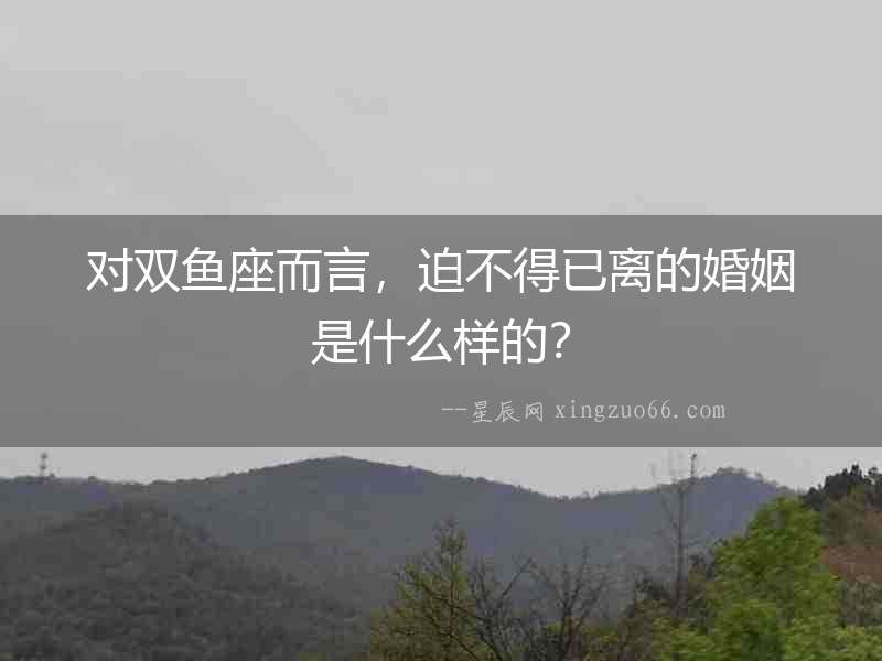 對雙魚座而言，迫不得已離的婚姻是什么樣的？