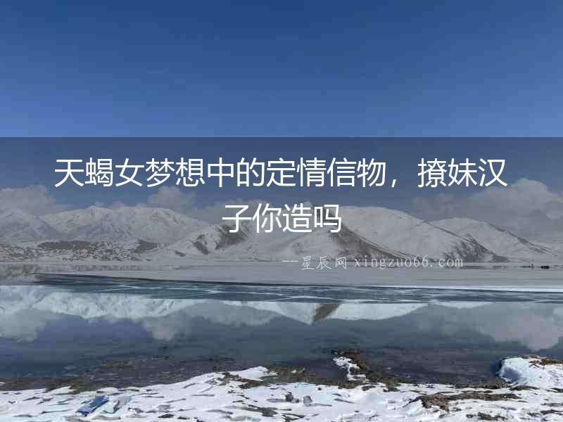 天蝎女夢想中的定情信物，撩妹漢子你造嗎