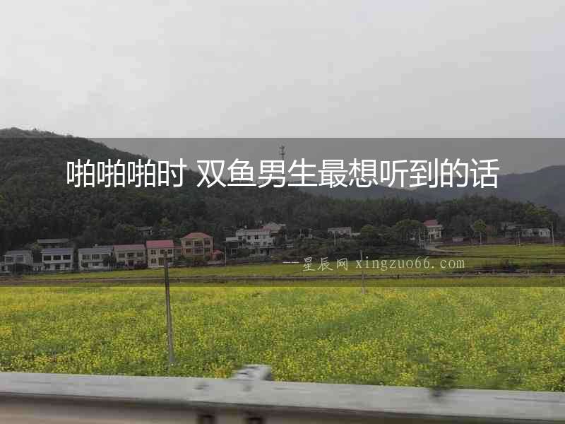 啪啪啪時(shí) 雙魚男生最想聽到的話