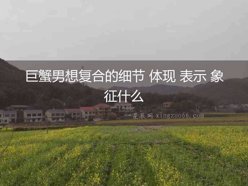 巨蟹男想復合的細節 體現 表示 象征什么