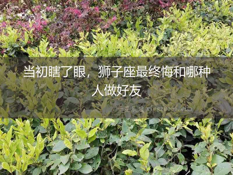 當初瞎了眼，獅子座最終悔和哪種人做好友