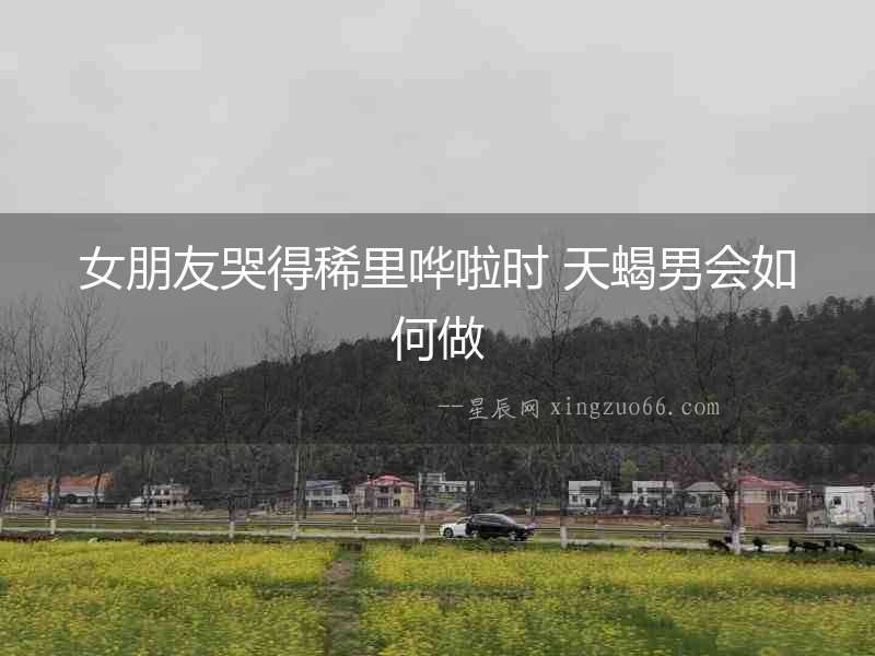 女朋友哭得稀里嘩啦時(shí) 天蝎男會(huì)如何做