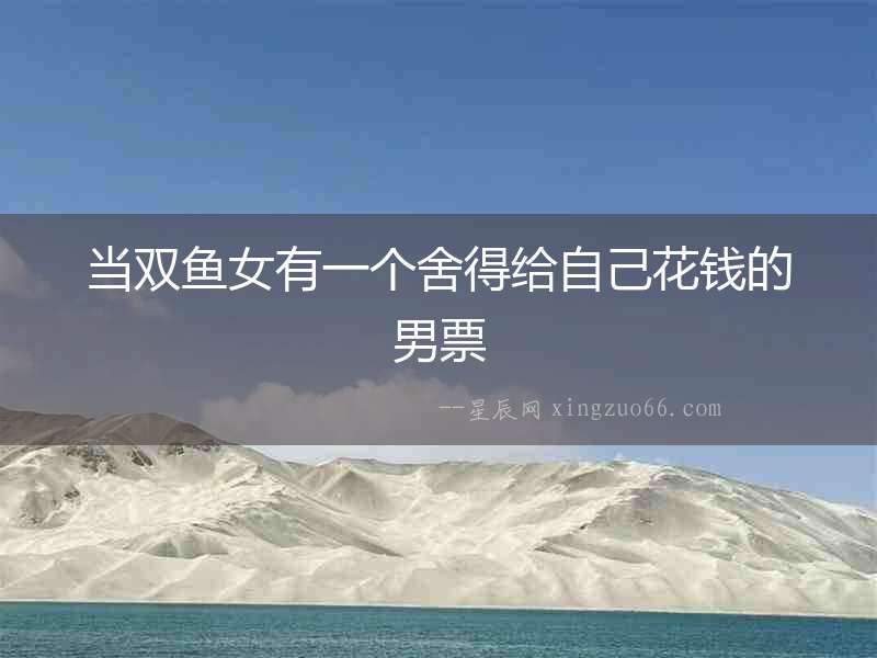 當(dāng)雙魚女有一個舍得給自己花錢的男票