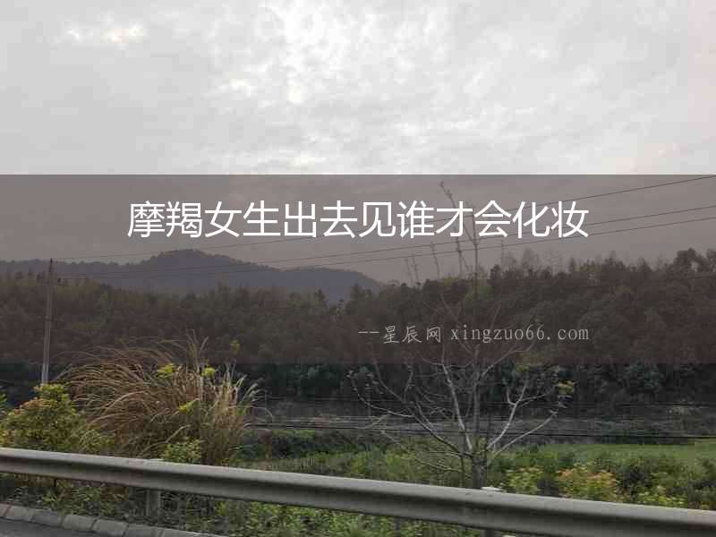 摩羯女生出去見誰才會化妝