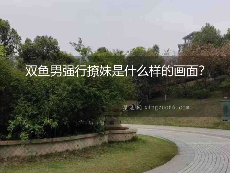 雙魚男強行撩妹是什么樣的畫面？