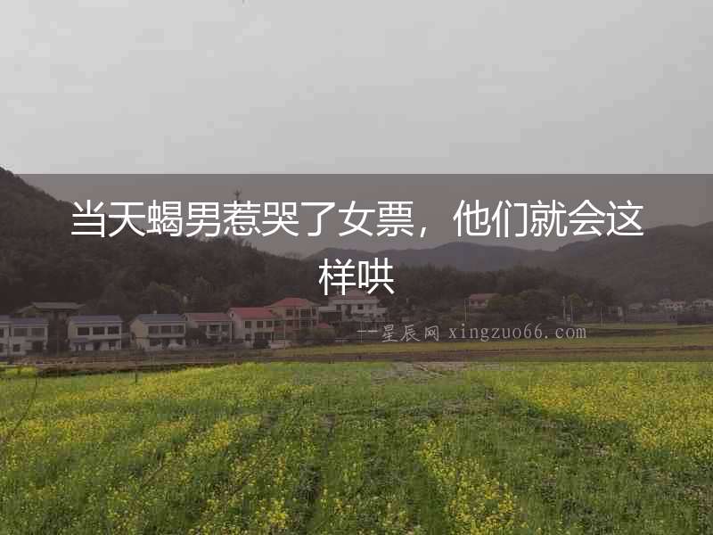當天蝎男惹哭了女票，他們就會這樣哄