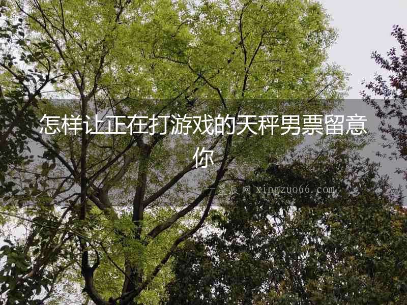怎樣讓正在打游戲的天秤男票留意你