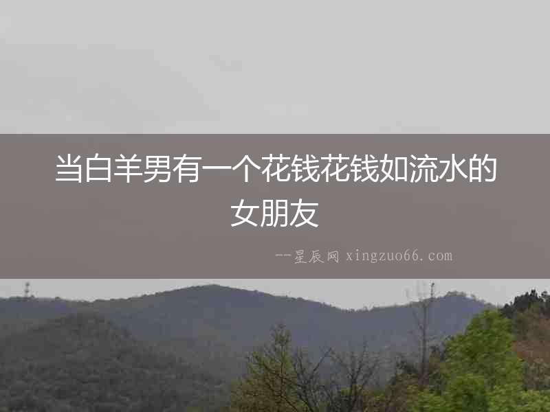 當(dāng)白羊男有一個(gè)花錢花錢如流水的女朋友