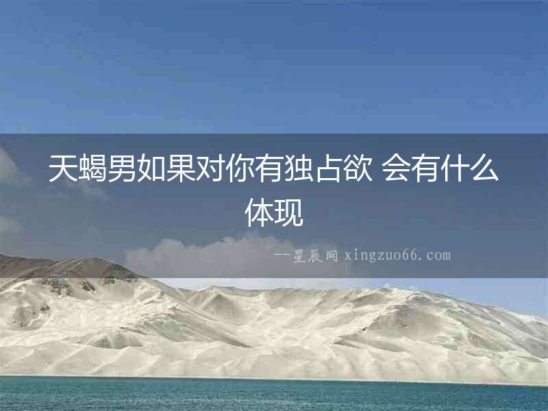 天蝎男如果對你有獨占欲 會有什么體現