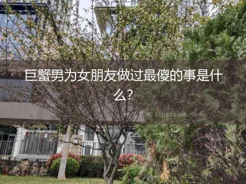 巨蟹男為女朋友做過最傻的事是什么？