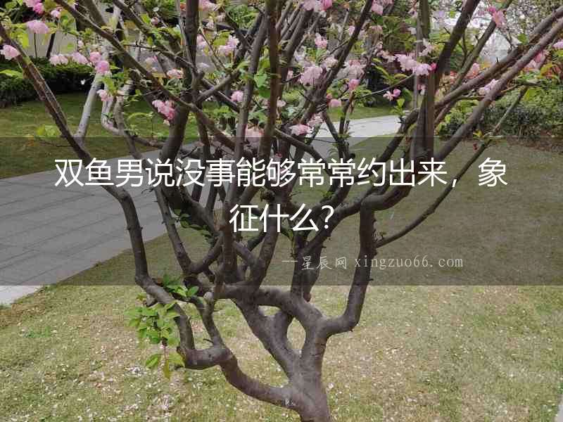 雙魚男說沒事能夠常常約出來，象征什么？