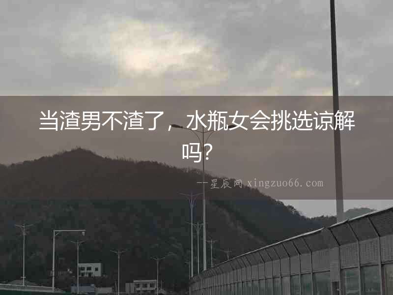 當渣男不渣了，水瓶女會挑選諒解嗎？